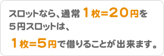 スロットなら、通常1枚＝20円を5円スロットは、1枚＝5円で借りることが出来ます。